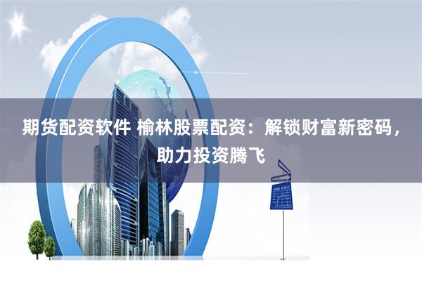 期货配资软件 榆林股票配资：解锁财富新密码，助力投资腾飞