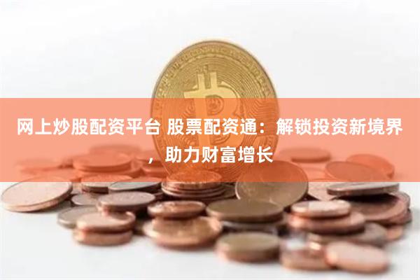 网上炒股配资平台 股票配资通：解锁投资新境界，助力财富增长