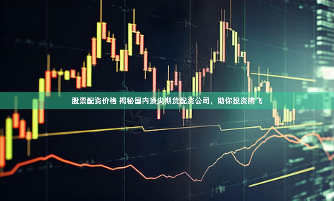 股票配资价格 揭秘国内顶尖期货配资公司，助你投资腾飞