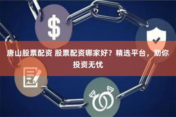 唐山股票配资 股票配资哪家好？精选平台，助你投资无忧