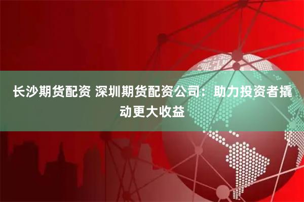 长沙期货配资 深圳期货配资公司：助力投资者撬动更大收益