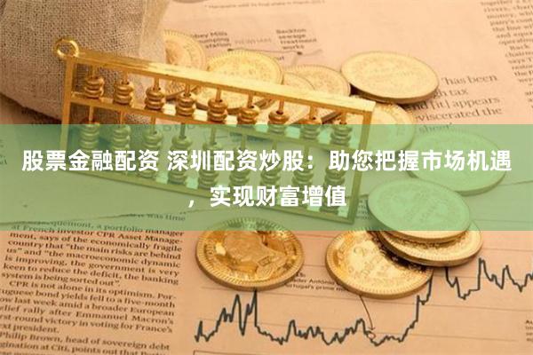 股票金融配资 深圳配资炒股：助您把握市场机遇，实现财富增值