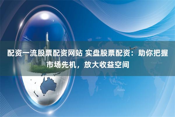 配资一流股票配资网站 实盘股票配资：助你把握市场先机，放大收益空间
