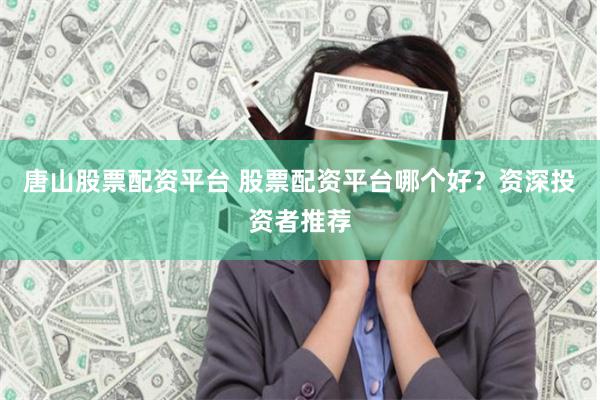 唐山股票配资平台 股票配资平台哪个好？资深投资者推荐