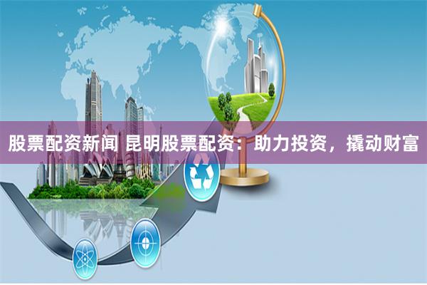 股票配资新闻 昆明股票配资：助力投资，撬动财富