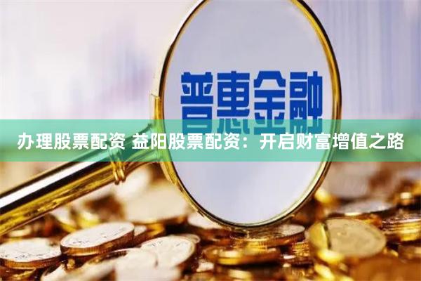办理股票配资 益阳股票配资：开启财富增值之路