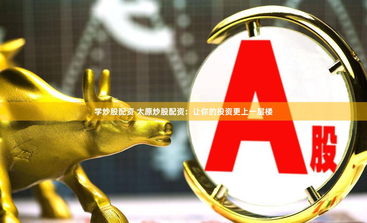 学炒股配资 太原炒股配资：让你的投资更上一层楼