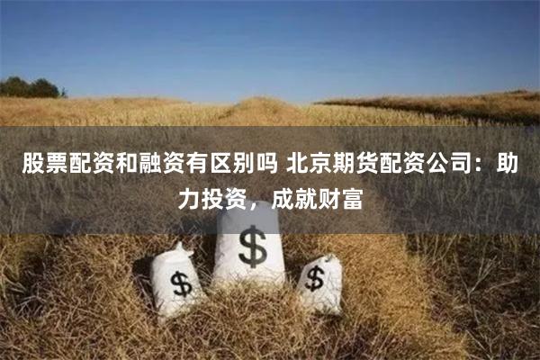 股票配资和融资有区别吗 北京期货配资公司：助力投资，成就财富