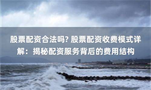 股票配资合法吗? 股票配资收费模式详解：揭秘配资服务背后的费用结构