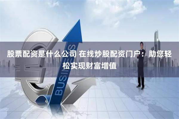 股票配资是什么公司 在线炒股配资门户：助您轻松实现财富增值