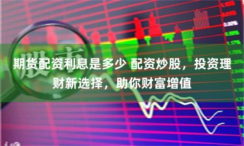 期货配资利息是多少 配资炒股，投资理财新选择，助你财富增值