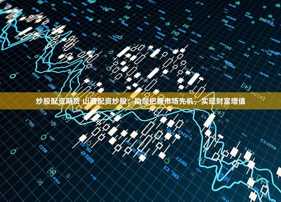 炒股配资期货 山西配资炒股：助您把握市场先机，实现财富增值