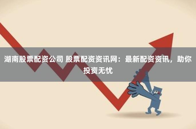 湖南股票配资公司 股票配资资讯网:最新配资资讯,助你投资无忧
