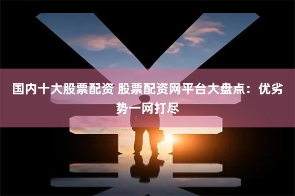 国内十大股票配资 股票配资网平台大盘点：优劣势一网打尽
