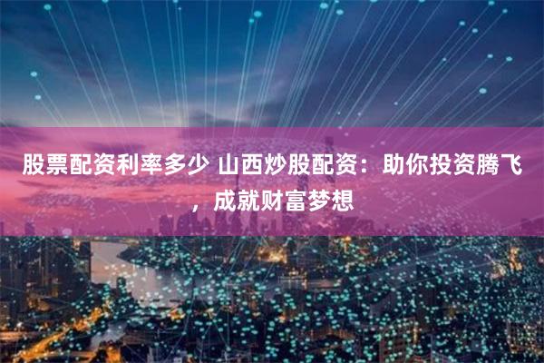 股票配资利率多少 山西炒股配资：助你投资腾飞，成就财富梦想