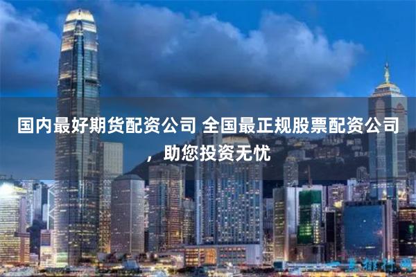 国内最好期货配资公司 全国最正规股票配资公司，助您投资无忧
